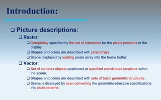 Introduction:

    Picture descriptions:
      Raster:
         Completely specified by the set of intensities for the pixels positions in the
          display.
         Shapes and colors are described with pixel arrays.
         Scene displayed by loading pixels array into the frame buffer.
      Vector:
         Set of complex objects positioned at specified coordinates locations within
          the scene.
         Shapes and colors are described with sets of basic geometric structures.
         Scene is displayed by scan converting the geometric-structure specifications
          into pixel patterns.
 