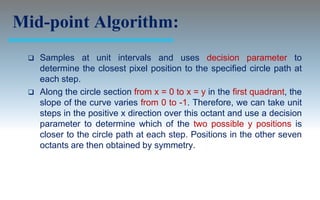Mid-point Algorithm:
    Samples at unit intervals and uses decision parameter to
     determine the closest pixel position to the specified circle path at
     each step.
    Along the circle section from x = 0 to x = y in the first quadrant, the
     slope of the curve varies from 0 to -1. Therefore, we can take unit
     steps in the positive x direction over this octant and use a decision
     parameter to determine which of the two possible y positions is
     closer to the circle path at each step. Positions in the other seven
     octants are then obtained by symmetry.
 