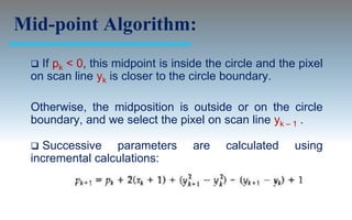 Mid-point Algorithm:
  If pk < 0, this midpoint is inside the circle and the pixel
 on scan line yk is closer to the circle boundary.

 Otherwise, the midposition is outside or on the circle
 boundary, and we select the pixel on scan line yk – 1 .

  Successive parameters          are    calculated     using
 incremental calculations:
 