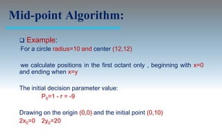 Mid-point Algorithm:
  Example:
 For a circle radius=10 and center (12,12)

 we calculate positions in the first octant only , beginning with x=0
 and ending when x=y

 The initial decision parameter value:
          P0=1 - r = -9

 Drawing on the origin (0,0) and the initial point (0,10)
 2x0=0 2y0=20
 