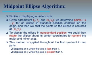 Midpoint Ellipse Algorithm:
  Similar to displaying a raster circle.
  Given parameters rx, ry, and (xc,yc), we determine points ( x
   , y) for an ellipse in standard position centered on the
   origin, and then we shift the points so the ellipse is centered
   at ( xc,yc).
  To display the ellipse in nonstandard position, we could then
   rotate the ellipse about its center coordinates to reorient the
   major and minor axes.
  This method is applied throughout the first quadrant in two
   parts:
      Stepping on x when the slop is less than 1.
      Stepping on y when the slop is greater than 1.
 