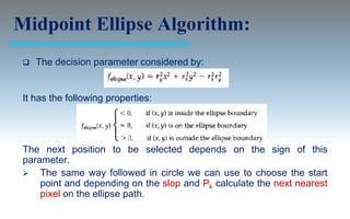 Midpoint Ellipse Algorithm:
    The decision parameter considered by:


 It has the following properties:




 The next position to be selected depends on the sign of this
 parameter.
  The same way followed in circle we can use to choose the start
     point and depending on the slop and Pk calculate the next nearest
     pixel on the ellipse path.
 