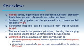 Overview:
   Include: conics, trigonometric and exponential functions, probability
    distributions, general polynomials, and spline functions.
   Positions along paths can be generated from curves explicit
    equations y= f(x) .
   Incremental midpoints can be calculated from implicit function
    f(x,y)=0.
   The same idea in the previous primitives, choosing the stepping
    axis, can be used to obtain uniform spacing between points.
   Symmetries are also available in some curves, such as
      The normal probability distribution function is symmetric about at center position
       (the mean).
      All points along one cycle of a sine curve can be generated from the points in a
       90" interval.
 