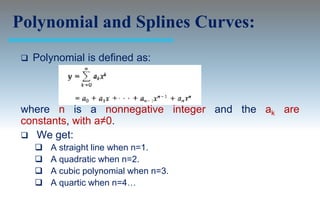 Polynomial and Splines Curves:
    Polynomial is defined as:



 where n is a nonnegative integer and the ak are
 constants, with a≠0.
  We get:
        A straight line when n=1.
        A quadratic when n=2.
        A cubic polynomial when n=3.
        A quartic when n=4…
 