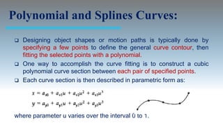 Polynomial and Splines Curves:
    Designing object shapes or motion paths is typically done by
     specifying a few points to define the general curve contour, then
     fitting the selected points with a polynomial.
    One way to accomplish the curve fitting is to construct a cubic
     polynomial curve section between each pair of specified points.
    Each curve section is then described in parametric form as:




 where parameter u varies over the interval 0 to 1.
 