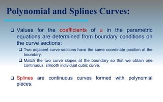 Polynomial and Splines Curves:
    Values for the coefficients of u in the parametric
     equations are determined from boundary conditions on
     the curve sections:
      Two adjacent curve sections have the same coordinate position at the
       boundary.
      Match the two curve slopes at the boundary so that we obtain one
       continuous, smooth individual cubic curve.


    Splines are continuous curves formed with polynomial
     pieces.
 