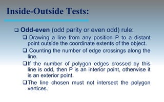 Inside-Outside Tests:
     Odd-even (odd parity or even odd) rule:
       Drawing a line from any position P to a distant
       point outside the coordinate extents of the object.
       Counting the number of edge crossings along the
       line.
      If the number of polygon edges crossed by this
       line is odd, then P is an interior point, otherwise it
       is an exterior point.
      The line chosen must not intersect the polygon
       vertices.
 