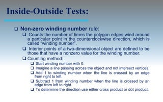 Inside-Outside Tests:
     Non-zero winding number rule:
       Counts the number of times the polygon edges wind around
        a particular point in the counterclockwise direction, which is
        called “winding number”.
       Interior points of a two-dimensional object are defined to be
        those that have a nonzero value for the winding number.
       Counting method:
           Start winding number with 0.
           Imagine a line passing across the object and not intersect vertices.
           Add 1 to winding number when the line is crossed by an edge
           from right to left.
           Subtract 1 from winding number when the line is crossed by an
           edge from left to right.
           To determine the direction use either cross product or dot product.
 