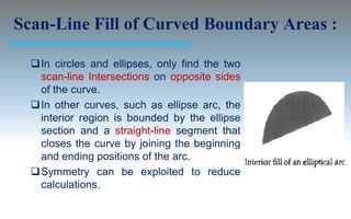 Scan-Line Fill of Curved Boundary Areas :

  In circles and ellipses, only find the two
   scan-line Intersections on opposite sides
   of the curve.
  In other curves, such as ellipse arc, the
   interior region is bounded by the ellipse
   section and a straight-line segment that
   closes the curve by joining the beginning
   and ending positions of the arc.
  Symmetry can be exploited to reduce
   calculations.
 
