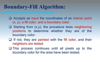 Boundary-Fill Algorithm:
  Accepts as input the coordinates of an interior point
   (x, y), a fill color, and a boundary color.
  Starting from (x,y), the procedure tests neighboring
   positions to determine whether they are of the
   boundary color.
  If not, they are painted with the fill color, and their
   neighbors are tested.
  This process continues until all pixels up to the
   boundary color for the area have been tested.
 