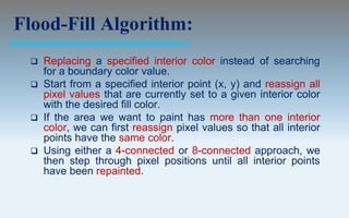Flood-Fill Algorithm:
  Replacing a specified interior color instead of searching
   for a boundary color value.
  Start from a specified interior point (x, y) and reassign all
   pixel values that are currently set to a given interior color
   with the desired fill color.
  If the area we want to paint has more than one interior
   color, we can first reassign pixel values so that all interior
   points have the same color.
  Using either a 4-connected or 8-connected approach, we
   then step through pixel positions until all interior points
   have been repainted.
 