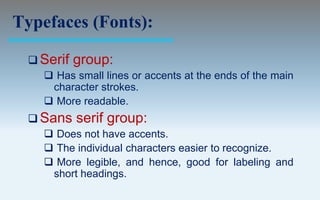 Typefaces (Fonts):

  Serif   group:
     Has small lines or accents at the ends of the main
     character strokes.
     More readable.
  Sans    serif group:
     Does not have accents.
     The individual characters easier to recognize.
     More legible, and hence, good for labeling and
     short headings.
 