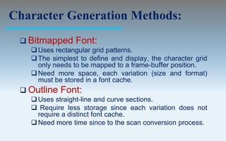 Character Generation Methods:
  Bitmapped     Font:
    Uses rectangular grid patterns.
    The simplest to define and display, the character grid
     only needs to be mapped to a frame-buffer position.
    Need more space, each variation (size and format)
     must be stored in a font cache.
  Outline   Font:
    Uses straight-line and curve sections.
    Require less storage since each variation does not
     require a distinct font cache.
    Need more time since to the scan conversion process.
 