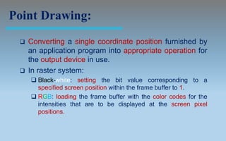 Point Drawing:
    Converting a single coordinate position furnished by
     an application program into appropriate operation for
     the output device in use.
    In raster system:
      Black-white: setting the bit value corresponding to a
       specified screen position within the frame buffer to 1.
      RGB: loading the frame buffer with the color codes for the
       intensities that are to be displayed at the screen pixel
       positions.
 