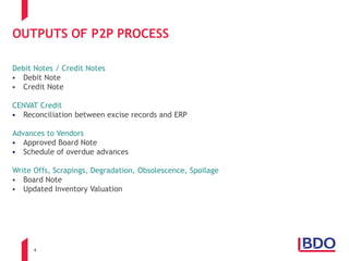 4
OUTPUTS OF P2P PROCESS
Debit Notes / Credit Notes
 Debit Note
 Credit Note
CENVAT Credit
 Reconciliation between excise records and ERP
Advances to Vendors
 Approved Board Note
 Schedule of overdue advances
Write Offs, Scrapings, Degradation, Obsolescence, Spoilage
 Board Note
 Updated Inventory Valuation
 