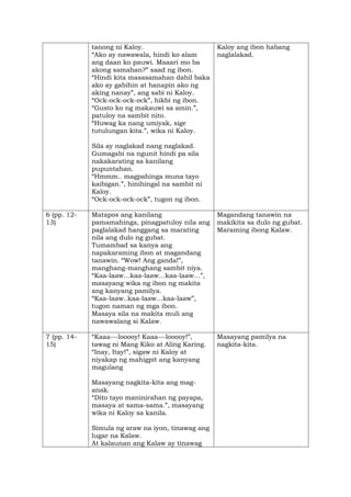 tanong ni Kaloy.
“Ako ay nawawala, hindi ko alam
ang daan ko pauwi. Maaari mo ba
akong samahan?” saad ng ibon.
“Hindi kita masasamahan dahil baka
ako ay gabihin at hanapin ako ng
aking nanay”, ang sabi ni Kaloy.
“Ock-ock-ock-ock”, hikbi ng ibon.
“Gusto ko ng makauwi sa amin.”,
patuloy na sambit nito.
“Huwag ka nang umiyak, sige
tutulungan kita.”, wika ni Kaloy.
Sila ay naglakad nang naglakad.
Gumagabi na ngunit hindi pa sila
nakakarating sa kanilang
pupuntahan.
“Hmmm.. magpahinga muna tayo
kaibigan.”, hinihingal na sambit ni
Kaloy.
“Ock-ock-ock-ock”, tugon ng ibon.
Kaloy ang ibon habang
naglalakad.
6 (pp. 12-
13)
Matapos ang kanilang
pamamahinga, pinagpatuloy nila ang
paglalakad hanggang sa marating
nila ang dulo ng gubat.
Tumambad sa kanya ang
napakaraming ibon at magandang
tanawin. “Wow! Ang ganda!”,
manghang-manghang sambit niya.
“Kaa-laaw…kaa-laaw…kaa-laaw…”,
masayang wika ng ibon ng makita
ang kanyang pamilya.
“Kaa-laaw..kaa-laaw…kaa-laaw”,
tugon naman ng mga ibon.
Masaya sila na makita muli ang
nawawalang si Kalaw.
Magandang tanawin na
makikita sa dulo ng gubat.
Maraming ibong Kalaw.
7 (pp. 14-
15)
“Kaaa---looooy! Kaaa---looooy!”,
tawag ni Mang Kiko at Aling Karing.
“Inay, Itay!”, sigaw ni Kaloy at
niyakap ng mahigpit ang kanyang
magulang
Masayang nagkita-kita ang mag-
anak.
“Dito tayo maninirahan ng payapa,
masaya at sama-sama.”, masayang
wika ni Kaloy sa kanila.
Simula ng araw na iyon, tinawag ang
lugar na Kalaw.
At kalaunan ang Kalaw ay tinawag
Masayang pamilya na
nagkita-kita.
 