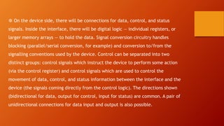 ❆ On the device side, there will be connections for data, control, and status
signals. Inside the interface, there will be digital logic — individual registers, or
larger memory arrays — to hold the data. Signal conversion circuitry handles
blocking (parallel/serial conversion, for example) and conversion to/from the
signalling conventions used by the device. Control can be separated into two
distinct groups: control signals which instruct the device to perform some action
(via the control register) and control signals which are used to control the
movement of data, control, and status information between the interface and the
device (the signals coming directly from the control logic). The directions shown
(bidirectional for data, output for control, input for status) are common. A pair of
unidirectional connections for data input and output is also possible.
 