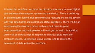 ❆ Inside the interface, we have the circuitry necessary to move digital
data between the computer system and the device. There is buffering
on the computer system side (the interface register) and on the device
side (the data buffer and control and status registers). There will be an
interconnection structure (a bus is shown, but point-to-point
interconnections and multiplexers will work just as well). In addition,
there will be control logic to respond to control signals from the
computer system, to generate status signals, and to control the
movement of data within the interface.
 