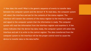 ❅ How does this work? What is the generic sequence of events to transfer data
between the computer system and the device? ❆ To read data, the computer system
will select the interface and ask for the contents of the status register. The
interface will transfer the contents of the status register to the interface register
and signal to the computer system that the information is ready. The computer
system will read the information from the interface register and examine it. If the
status indicates that the device has data ready, the computer system will select the
interface and ask it to write to the control register. The data transferred from the
computer system to the interface will be the proper control word to cause the
device to transfer data to the data buffer.
 