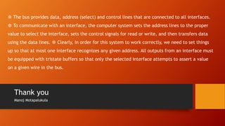 Thank you
Manoj Motapalukula
❆ The bus provides data, address (select) and control lines that are connected to all interfaces.
❆ To communicate with an interface, the computer system sets the address lines to the proper
value to select the interface, sets the control signals for read or write, and then transfers data
using the data lines. ❆ Clearly, in order for this system to work correctly, we need to set things
up so that at most one interface recognizes any given address. All outputs from an interface must
be equipped with tristate buffers so that only the selected interface attempts to assert a value
on a given wire in the bus.
 