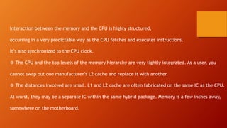 Interaction between the memory and the CPU is highly structured,
occurring in a very predictable way as the CPU fetches and executes instructions.
It’s also synchronized to the CPU clock.
❆ The CPU and the top levels of the memory hierarchy are very tightly integrated. As a user, you
cannot swap out one manufacturer’s L2 cache and replace it with another.
❆ The distances involved are small. L1 and L2 cache are often fabricated on the same IC as the CPU.
At worst, they may be a separate IC within the same hybrid package. Memory is a few inches away,
somewhere on the motherboard.
 