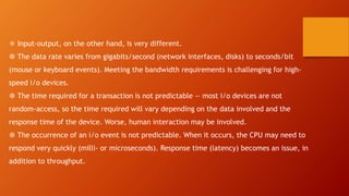 ❅ Input-output, on the other hand, is very different.
❆ The data rate varies from gigabits/second (network interfaces, disks) to seconds/bit
(mouse or keyboard events). Meeting the bandwidth requirements is challenging for high-
speed i/o devices.
❆ The time required for a transaction is not predictable — most i/o devices are not
random-access, so the time required will vary depending on the data involved and the
response time of the device. Worse, human interaction may be involved.
❆ The occurrence of an i/o event is not predictable. When it occurs, the CPU may need to
respond very quickly (milli- or microseconds). Response time (latency) becomes an issue, in
addition to throughput.
 