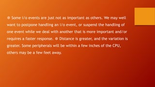 ❆ Some i/o events are just not as important as others. We may well
want to postpone handling an i/o event, or suspend the handling of
one event while we deal with another that is more important and/or
requires a faster response. ❆ Distance is greater, and the variation is
greater. Some peripherals will be within a few inches of the CPU,
others may be a few feet away.
 