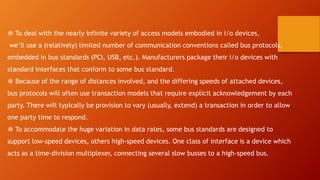 ❆ To deal with the nearly infinite variety of access models embodied in i/o devices,
we’ll use a (relatively) limited number of communication conventions called bus protocols,
embedded in bus standards (PCI, USB, etc.). Manufacturers package their i/o devices with
standard interfaces that conform to some bus standard.
❆ Because of the range of distances involved, and the differing speeds of attached devices,
bus protocols will often use transaction models that require explicit acknowledgement by each
party. There will typically be provision to vary (usually, extend) a transaction in order to allow
one party time to respond.
❆ To accommodate the huge variation in data rates, some bus standards are designed to
support low-speed devices, others high-speed devices. One class of interface is a device which
acts as a time-division multiplexer, connecting several slow busses to a high-speed bus.
 