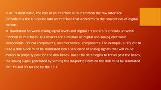❅ At its most basic, the role of an interface is to transform the raw interface
provided by the i/o device into an interface that conforms to the conventions of digital
circuits.
❆ Translation between analog signal levels and digital 1’s and 0’s is a nearly universal
function in interfaces. I/O devices are a mixture of digital and analog electronic
components, optical components, and mechanical components. For example, a request to
read a disk block must be translated into a sequence of analog signals that will cause
motors to properly position the disk heads. Once the data begins to travel past the heads,
the analog signal generated by sensing the magnetic fields on the disk must be translated
into 1’s and 0’s for use by the CPU.
 