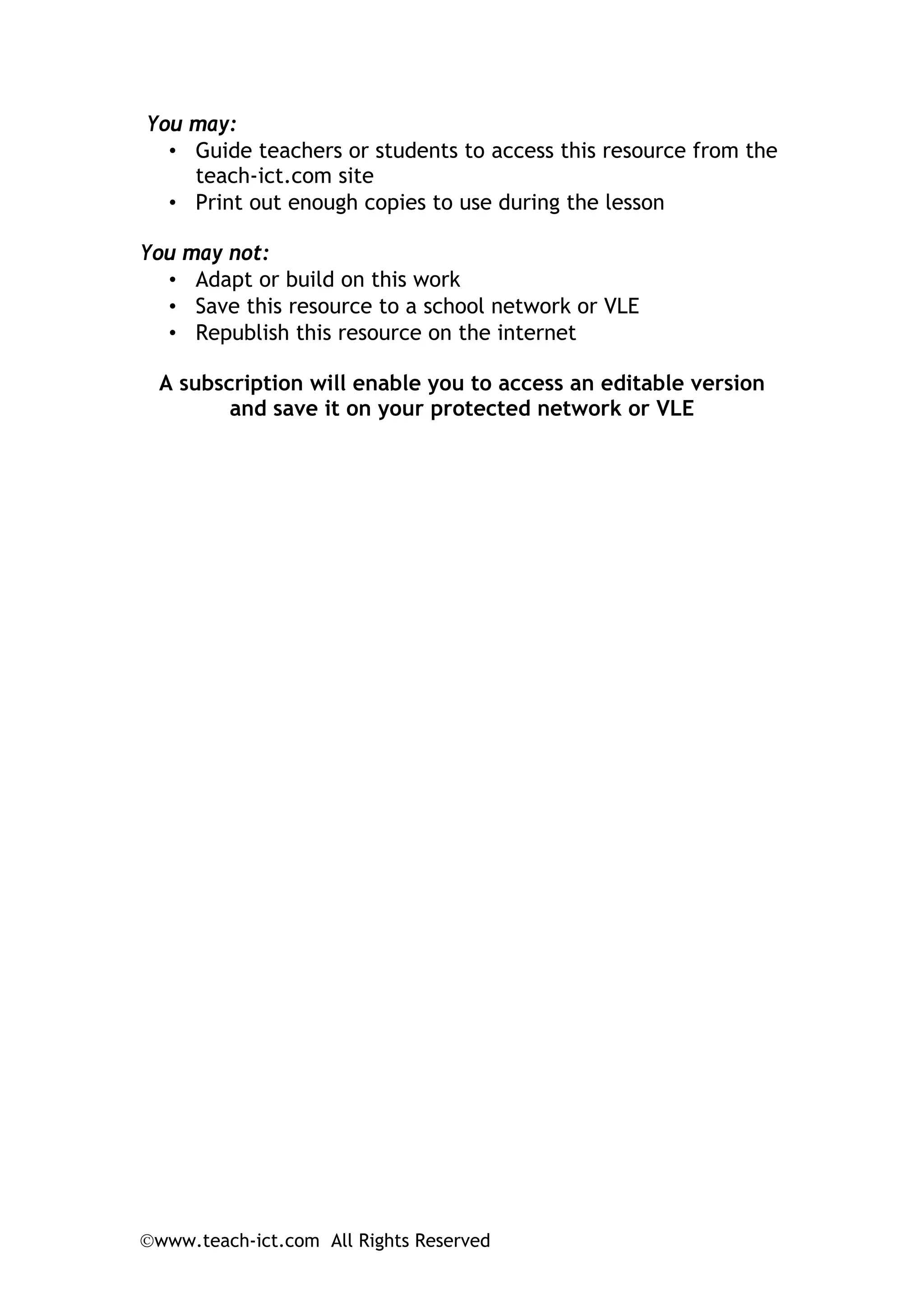 ©www.teach-ict.com All Rights Reserved
You may:
• Guide teachers or students to access this resource from the
teach-ict.com site
• Print out enough copies to use during the lesson
You may not:
• Adapt or build on this work
• Save this resource to a school network or VLE
• Republish this resource on the internet
A subscription will enable you to access an editable version
and save it on your protected network or VLE
 