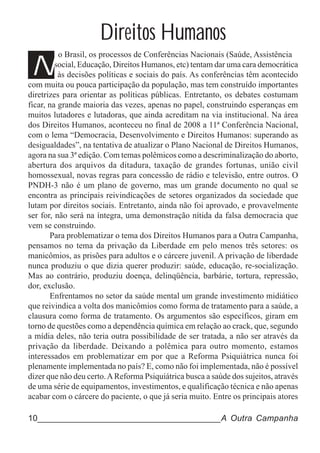 Direitos Humanos
N
          o Brasil, os processos de Conferências Nacionais (Saúde, Assistência
         social, Educação, Direitos Humanos, etc) tentam dar uma cara democrática
          às decisões políticas e sociais do país. As conferências têm acontecido
com muita ou pouca participação da população, mas tem construído importantes
diretrizes para orientar as políticas públicas. Entretanto, os debates costumam
ficar, na grande maioria das vezes, apenas no papel, construindo esperanças em
muitos lutadores e lutadoras, que ainda acreditam na via institucional. Na área
dos Direitos Humanos, aconteceu no final de 2008 a 11ª Conferência Nacional,
com o lema “Democracia, Desenvolvimento e Direitos Humanos: superando as
desigualdades”, na tentativa de atualizar o Plano Nacional de Direitos Humanos,
agora na sua 3ª edição. Com temas polêmicos como a descriminalização do aborto,
abertura dos arquivos da ditadura, taxação de grandes fortunas, união civil
homossexual, novas regras para concessão de rádio e televisão, entre outros. O
PNDH-3 não é um plano de governo, mas um grande documento no qual se
encontra as principais reivindicações de setores organizados da sociedade que
lutam por direitos sociais. Entretanto, ainda não foi aprovado, e provavelmente
ser for, não será na íntegra, uma demonstração nítida da falsa democracia que
vem se construindo.
       Para problematizar o tema dos Direitos Humanos para a Outra Campanha,
pensamos no tema da privação da Liberdade em pelo menos três setores: os
manicômios, as prisões para adultos e o cárcere juvenil. A privação de liberdade
nunca produziu o que dizia querer produzir: saúde, educação, re-socialização.
Mas ao contrário, produziu doença, delinqüência, barbárie, tortura, repressão,
dor, exclusão.
       Enfrentamos no setor da saúde mental um grande investimento midiático
que reivindica a volta dos manicômios como forma de tratamento para a saúde, a
clausura como forma de tratamento. Os argumentos são específicos, giram em
torno de questões como a dependência química em relação ao crack, que, segundo
a mídia deles, não teria outra possibilidade de ser tratada, a não ser através da
privação da liberdade. Deixando a polêmica para outro momento, estamos
interessados em problematizar em por que a Reforma Psiquiátrica nunca foi
plenamente implementada no país? E, como não foi implementada, não é possível
dizer que não deu certo. A Reforma Psiquiátrica busca a saúde dos sujeitos, através
de uma série de equipamentos, investimentos, e qualificação técnica e não apenas
acabar com o cárcere do paciente, o que já seria muito. Entre os principais atores

10______________________________________A Outra Campanha
 