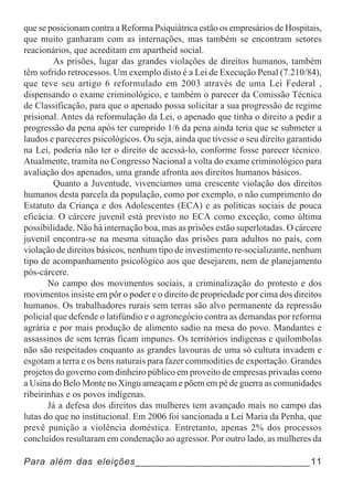 que se posicionam contra a Reforma Psiquiátrica estão os empresários de Hospitais,
que muito ganharam com as internações, mas também se encontram setores
reacionários, que acreditam em apartheid social.
         As prisões, lugar das grandes violações de direitos humanos, também
têm sofrido retrocessos. Um exemplo disto é a Lei de Execução Penal (7.210/84),
que teve seu artigo 6 reformulado em 2003 através de uma Lei Federal ,
dispensando o exame criminológico, e também o parecer da Comissão Técnica
de Classificação, para que o apenado possa solicitar a sua progressão de regime
prisional. Antes da reformulação da Lei, o apenado que tinha o direito a pedir a
progressão da pena após ter cumprido 1/6 da pena ainda teria que se submeter a
laudos e pareceres psicológicos. Ou seja, ainda que tivesse o seu direito garantido
na Lei, poderia não ter o direito de acessá-lo, conforme fosse parecer técnico.
Atualmente, tramita no Congresso Nacional a volta do exame criminológico para
avaliação dos apenados, uma grande afronta aos direitos humanos básicos.
         Quanto a Juventude, vivenciamos uma crescente violação dos direitos
humanos desta parcela da população, como por exemplo, o não cumprimento do
Estatuto da Criança e dos Adolescentes (ECA) e as políticas sociais de pouca
eficácia. O cárcere juvenil está previsto no ECA como exceção, como última
possibilidade. Não há internação boa, mas as prisões estão superlotadas. O cárcere
juvenil encontra-se na mesma situação das prisões para adultos no país, com
violação de direitos básicos, nenhum tipo de investimento re-socializante, nenhum
tipo de acompanhamento psicológico aos que desejarem, nem de planejamento
pós-cárcere.
       No campo dos movimentos sociais, a criminalização do protesto e dos
movimentos insiste em pôr o poder e o direito de propriedade por cima dos direitos
humanos. Os trabalhadores rurais sem terras são alvo permanente da repressão
policial que defende o latifúndio e o agronegócio contra as demandas por reforma
agrária e por mais produção de alimento sadio na mesa do povo. Mandantes e
assassinos de sem terras ficam impunes. Os territórios indígenas e quilombolas
não são respeitados enquanto as grandes lavouras de uma só cultura invadem e
esgotam a terra e os bens naturais para fazer commodities de exportação. Grandes
projetos do governo com dinheiro público em proveito de empresas privadas como
a Usina do Belo Monte no Xingu ameaçam e põem em pé de guerra as comunidades
ribeirinhas e os povos indígenas.
       Já a defesa dos direitos das mulheres tem avançado mais no campo das
lutas do que no institucional. Em 2006 foi sancionada a Lei Maria da Penha, que
prevê punição a violência doméstica. Entretanto, apenas 2% dos processos
concluídos resultaram em condenação ao agressor. Por outro lado, as mulheres da

Para além das eleições_______________________________11
 