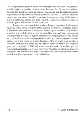 Via Campesina recuperaram a data do 8 de março como uma dia de luta, fazendo
manifestações, ocupações, avançando na luta popular. As mulheres urbanas
também têm construído uma trajetória de lutas, ainda que de maneira modesta,
organizando-se, lutando e discutindo sobre seus direitos. O direito a liberdade
sexual tem sido muito discutido, mas ainda é um grande tabu e ainda há quem
procure tratamento psicológico para seus filhos quando percebem, ou supõem
existir alguma inclinação a homossexualidade.
       E, para encerrar a exposição e iniciar o debate, é importante lembrar que o
ajuste de contas com o Estado durante a ditadura civil-militar suspendeu direitos
e liberdades democráticas é uma pauta decisiva para restabelecer o direito a
memória e a verdade sobre os crimes cometidos pelos golpistas em nome da
ordem pública. A anistia aos agentes da tortura e do desaparecimento como medida
de conciliação nacional é uma impunidade terrível que favorece o poder e os seus
regimes de terror contra os direitos humanos. Abrir os arquivos da ditadura e
construir a verdade para punir um a um todos os crimes do poder é uma exigência
para paz com justiça. O PNDH-3 propõe uma Comissão da Verdade que está
gravemente ameaçada pela pressão das Forças Armadas, os setores da direita no
congresso e no judiciário e as negociatas do governo central que criminalizam os
atos de resistência praticados contra a ditadura.




12______________________________________A Outra Campanha
 