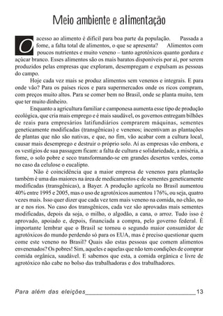 Meio ambiente e alimentação

O
          acesso ao alimento é difícil para boa parte da população.       Passada a
         fome, a falta total de alimentos, o que se apresenta?     Alimentos com
          poucos nutrientes e muito veneno – tanto agrotóxicos quanto gordura e
açúcar branco. Esses alimentos são os mais baratos disponíveis por aí, por serem
produzidos pelas empresas que exploram, desempregam e expulsam as pessoas
do campo.
       Hoje cada vez mais se produz alimentos sem venenos e integrais. E para
onde vão? Para os países ricos e para supermercados onde os ricos compram,
com preços muito altos. Para se comer bem no Brasil, onde se planta muito, tem
que ter muito dinheiro.
       Enquanto a agricultura familiar e camponesa aumenta esse tipo de produção
ecológica, que cria mais emprego e é mais saudável, os governos entregam bilhões
de reais para empresários latifundiários comprarem máquinas, sementes
geneticamente modificadas (transgênicas) e venenos; incentivam as plantações
de plantas que não são nativas, e que, no fim, vão acabar com a cultura local,
causar mais desemprego e destruir o próprio solo. Aí as empresas vão embora, e
os vestígios de sua passagem ficam: a falta de cultura e solidariedade, a miséria, a
fome, o solo pobre e seco transformando-se em grandes desertos verdes, como
no caso da celulose o eucalipto.
        Não é coincidência que a maior empresa de venenos para plantação
também é uma das maiores na área de medicamentos e de sementes geneticamente
modificadas (transgênicas), a Bayer. A produção agrícola no Brasil aumentou
40% entre 1995 e 2005, mas o uso de agrotóxicos aumentou 176%, ou seja, quatro
vezes mais. Isso quer dizer que cada vez tem mais veneno na comida, no chão, no
ar e nos rios. No caso dos transgênicos, cada vez são aprovadas mais sementes
modificadas, depois da soja, o milho, o algodão, a cana, o arroz. Tudo isso é
aprovado, apoiado e, depois, financiada a compra, pelo governo federal. È
importante lembrar que o Brasil se tornou o segundo maior consumidor de
agrotóxicos do mundo perdendo só para os EUA, mas é preciso questionar quem
come este veneno no Brasil? Quais são estas pessoas que comem alimentos
envenenados? Os pobres! Sim, aqueles e aquelas que não tem condições de comprar
comida orgânica, saudável. E sabemos que esta, a comida orgânica e livre de
agrotóxico não cabe no bolso das trabalhadoras e dos trabalhadores.



Para além das eleições_______________________________13
 