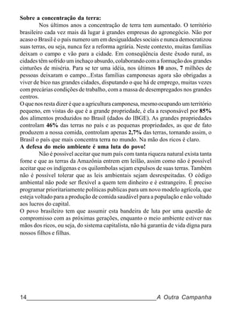 Sobre a concentração da terra:
         Nos últimos anos a concentração de terra tem aumentado. O território
brasileiro cada vez mais dá lugar à grandes empresas do agronegócio. Não por
acaso o Brasil é o país numero um em desigualdades sociais e nunca democratizou
suas terras, ou seja, nunca fez a reforma agrária. Neste contexto, muitas famílias
deixam o campo e vão para a cidade. Em conseqüência deste êxodo rural, as
cidades têm sofrido um inchaço absurdo, colaborando com a formação dos grandes
cinturões de miséria. Para se ter uma idéia, nos últimos 10 anos, 7 milhões de
pessoas deixaram o campo...Estas famílias camponesas agora são obrigadas a
viver de bico nas grandes cidades, disputando o que há de emprego, muitas vezes
com precárias condições de trabalho, com a massa de desempregados nos grandes
centros.
O que nos resta dizer é que a agricultura camponesa, mesmo ocupando um território
pequeno, em vistas do que é a grande propriedade, é ela a responsável por 85%
dos alimentos produzidos no Brasil (dados do IBGE). As grandes propriedades
controlam 46% das terras no país e as pequenas propriedades, as que de fato
produzem a nossa comida, controlam apenas 2,7% das terras, tornando assim, o
Brasil o país que mais concentra terra no mundo. Na mão dos ricos é claro.
A defesa do meio ambiente é uma luta do povo!
         Não é possível aceitar que num país com tanta riqueza natural exista tanta
fome e que as terras da Amazônia entrem em leilão, assim como não é possível
aceitar que os indígenas e os quilombolas sejam expulsos de suas terras. Também
não é possível tolerar que as leis ambientais sejam desrespeitadas. O código
ambiental não pode ser flexível a quem tem dinheiro e é estrangeiro. É preciso
programar prioritariamente políticas publicas para um novo modelo agrícola, que
esteja voltado para a produção de comida saudável para a população e não voltado
aos lucros do capital.
O povo brasileiro tem que assumir esta bandeira de luta por uma questão de
compromisso com as próximas gerações, enquanto o meio ambiente estiver nas
mãos dos ricos, ou seja, do sistema capitalista, não há garantia de vida digna para
nossos filhos e filhas.




14______________________________________A Outra Campanha
 