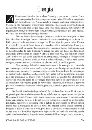 Energia
A
          lém da necessidade e dos sonhos, é a energia que move o mundo. O ser
           humano precisa de alimentos pra se manter vivo. Eles são a sua princi-
          pal fonte de energia. Na sociedade, a energia também é indispensável.
Mesmo se não pensarmos em nenhuma máquina, é necessária a energia humana
não apenas pra criar, mas até pra pegar uma fruta numa árvore, por exemplo. O
riquixá, na China, ou o burro sem rabo, no Brasil, são puxados por uma pessoa.
Ou seja, são movidos pela energia humana.
           O calor é outra fonte energia. Quando o ser humano conseguiu utilizar
intencionalmente o fogo, deu um imenso salto em termos de organização social.
Pôde, por exemplo, cozinhar e se aquecer. E isso não foi pouca coisa. Com o
tempo, as diversas sociedades foram aprendendo a utilizar outras fontes de energia.
Da tração animal, do vento, da água, do sol... Cada uma dessas fontes aumentou
as possibilidades da ação humana. O carvão foi uma das bases da Revolução
Industrial, entre o final do século XVIII e o início do XIX. No meio do século
XIX, o petróleo, que já era conhecido na Antiguidade, começou a ser explorado
industrialmente, e impulsionou de vez a industrialização. E ainda tem outras
energias, como a nuclear, a que vem de plantas, do lixo, do hidrogênio...
           Mas, ao longo da história, o que mais ocorreu foi a energia ser controlada
por poucos, que a utilizaram de modo egoísta, pra acumular riqueza, em detrimento
da maioria das pessoas. Os escravos, por exemplo, foram a fonte de energia que
os senhores de engenho e os barões do café, entre outros, aplicaram em nosso
país pra enriquecer de modo cruel. A forma como os capitalistas utilizaram o
carvão na primeira parte da Revolução Industrial levou ao imperialismo e ao
colonialismo. Na segunda parte da Revolução Industrial, exploraram o petróleo
pra criar um mundo em que as cidades, poluídas, são feitas pros carros e não pras
pessoas.
       No Brasil, a indústria do petróleo só foi criada realmente em 1953, a partir
de grande pressão de vários setores da sociedade, que se expressou na campanha
O petróleo é nosso. Foi um passo muito importante porque antes o país era ainda
mais dependente. Porém, a Petrobrás e o monopólio estatal da exploração,
produção, transporte e de quase todo o refino do ouro negro no Brasil serviu
muito mais à burguesia do que ao povo. Ou melhor, serviu quase somente à
burguesia. Hoje, a situação piorou, pois nem o que havia de monopólio estatal
existe mais e a Petrobrás segue uma lógica cada vez mais de mercado, tendo
ações em diversas bolsas de (anti)valores, como a de Nova Iorque, tendo se tornado,

Para além das eleições_______________________________15
 