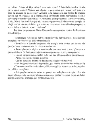 na prática, Petrobra$. O petróleo é realmente nosso? A Petrobrás é realmente do
povo, como dizem? Alguma vez alguém te perguntou que rumos você quer pra
área de energia no nosso país? Alguém já te perguntou que fontes de energia
devem ser priorizadas, se a energia deve ser tratada como mercadoria e como
deve ser produzida e consumida? A resposta a essas perguntas, lamentavelmente,
é não. Não é mesmo? Por que não somos sequer consultados sobre a energia se
ela já rendeu rios de dinheiro que nunca se reverteram em melhorias pro povo e
se ela influencia tanto nosso cotidiano?
       Por isso, propomos na Outra Campanha, os seguintes pontos de debate no
tema Energia:

       - Exploração racional do petróleo (inclusive na petroquímica) e das demais
energias sob controle da classe trabalhadora
       - Petrobrás e demais empresas de energia sem ações em bolsas de
(anti)valores e sob controle da classe trabalhadora
       - Transição mais rápida e controlada pra uma matriz energética com
predominância de fontes que sejam o menos poluentes e perigosas possível
       - Contra os leilões do petróleo e do gás, que são, na prática, privatização
       - Pelo acesso democrático à energia
       - Contra o plantio extensivo destinado aos agrocombustíveis
       - Fim da agência nacional do petróleo, gás natural e biocombustíveis (ANP)
       - Troca do conselho nacional de política energética por um conselho popular
de política energética
       - Integração solidária entre os povos em relação à energia e fim do
imperialismo e do subimperialismo nessa área, inclusive como forma de lutar
contra as guerras em torno das fontes de energia




16______________________________________A Outra Campanha
 
