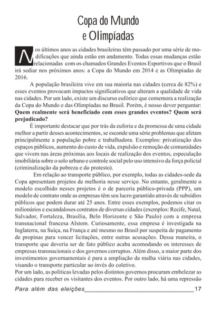 Copa do Mundo
                             e Olimpíadas
N
         os últimos anos as cidades brasileiras têm passado por uma série de mo-
          dificações que ainda estão em andamento. Todas essas mudanças estão
        relacionadas com os chamados Grandes Eventos Esportivos que o Brasil
irá sediar nos próximos anos: a Copa do Mundo em 2014 e as Olimpíadas de
2016.
       A população brasileira vive em sua maioria nas cidades (cerca de 82%) e
esses eventos provocam impactos significativos que alteram a qualidade de vida
nas cidades. Por um lado, existe um discurso eufórico que comemora a realização
da Copa do Mundo e das Olimpíadas no Brasil. Porém, é nosso dever perguntar:
Quem realmente será beneficiado com esses grandes eventos? Quem será
prejudicado?
       É importante destacar que por trás da euforia e da promessa de uma cidade
melhor a partir desses acontecimentos, se esconde uma série problemas que afetam
principalmente a população pobre e trabalhadora. Exemplos: privatização dos
espaços públicos, aumento do custo de vida, expulsão e remoção de comunidades
que vivem nas áreas próximas aos locais de realização dos eventos, especulação
imobiliária sobre o solo urbano e controle social pelo uso intensivo da força policial
(criminalização da pobreza e do protesto).
        Em relação ao transporte público, por exemplo, todas as cidades-sede da
Copa apresentam projetos de melhoria nesse serviço. No entanto, geralmente o
modelo escolhido nesses projetos é o de parceria público-privada (PPP), um
modelo de contrato onde as empresas têm seu lucro garantido através de subsídios
públicos que podem durar até 25 anos. Entre esses exemplos, podemos citar os
milionários e escandalosos contratos de diversas cidades (exemplos: Recife, Natal,
Salvador, Fortaleza, Brasília, Belo Horizonte e São Paulo) com a empresa
transnacional francesa Alstom. Curiosamente, essa empresa é investigada na
Inglaterra, na Suíça, na França e até mesmo no Brasil por suspeita de pagamento
de propinas para vencer licitações, entre outras acusações. Dessa maneira, o
transporte que deveria ser de fato público acaba acomodando os interesses de
empresas transnacionais e dos governos corruptos. Além disso, a maior parte dos
investimentos governamentais é para a ampliação da malha viária nas cidades,
visando o transporte particular ao invés do coletivo.
Por um lado, as políticas levadas pelos distintos governos procuram embelezar as
cidades para receber os visitantes dos eventos. Por outro lado, há uma repressão
Para além das eleições_______________________________17
 
