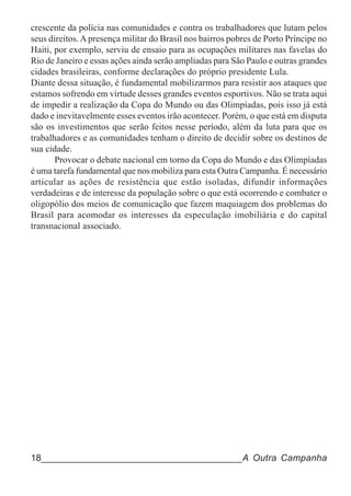 crescente da polícia nas comunidades e contra os trabalhadores que lutam pelos
seus direitos. A presença militar do Brasil nos bairros pobres de Porto Príncipe no
Haiti, por exemplo, serviu de ensaio para as ocupações militares nas favelas do
Rio de Janeiro e essas ações ainda serão ampliadas para São Paulo e outras grandes
cidades brasileiras, conforme declarações do próprio presidente Lula.
Diante dessa situação, é fundamental mobilizarmos para resistir aos ataques que
estamos sofrendo em virtude desses grandes eventos esportivos. Não se trata aqui
de impedir a realização da Copa do Mundo ou das Olimpíadas, pois isso já está
dado e inevitavelmente esses eventos irão acontecer. Porém, o que está em disputa
são os investimentos que serão feitos nesse período, além da luta para que os
trabalhadores e as comunidades tenham o direito de decidir sobre os destinos de
sua cidade.
       Provocar o debate nacional em torno da Copa do Mundo e das Olimpíadas
é uma tarefa fundamental que nos mobiliza para esta Outra Campanha. É necessário
articular as ações de resistência que estão isoladas, difundir informações
verdadeiras e de interesse da população sobre o que está ocorrendo e combater o
oligopólio dos meios de comunicação que fazem maquiagem dos problemas do
Brasil para acomodar os interesses da especulação imobiliária e do capital
transnacional associado.




18______________________________________A Outra Campanha
 