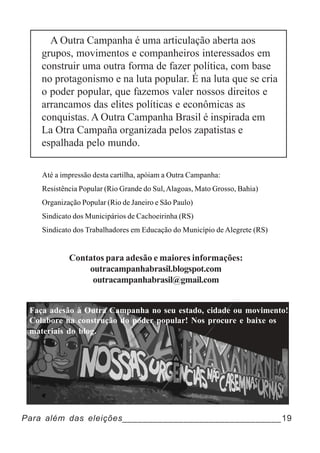 A Outra Campanha é uma articulação aberta aos
    grupos, movimentos e companheiros interessados em
    construir uma outra forma de fazer política, com base
    no protagonismo e na luta popular. É na luta que se cria
    o poder popular, que fazemos valer nossos direitos e
    arrancamos das elites políticas e econômicas as
    conquistas. A Outra Campanha Brasil é inspirada em
    La Otra Campaña organizada pelos zapatistas e
    espalhada pelo mundo.

    Até a impressão desta cartilha, apóiam a Outra Campanha:
    Resistência Popular (Rio Grande do Sul, Alagoas, Mato Grosso, Bahia)
    Organização Popular (Rio de Janeiro e São Paulo)
    Sindicato dos Municipários de Cachoeirinha (RS)
    Sindicato dos Trabalhadores em Educação do Município de Alegrete (RS)


            Contatos para adesão e maiores informações:
                outracampanhabrasil.blogspot.com
                 outracampanhabrasil@gmail.com


 Faça adesão à Outra Campanha no seu estado, cidade ou movimento!
 Colabore na construção do poder popular! Nos procure e baixe os
 materiais do blog.




Para além das eleições_______________________________19
 