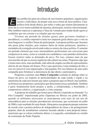 Introdução
E
         sta cartilha faz parte do esforço de movimentos populares, organizações
          sociais e indivíduos, de propor uma nova forma de fazer política. Uma
          política feita desde abaixo, por todos e todas que sentem diariamente as
dores de se viver numa realidade de injustiça, dominação, miséria e discriminação.
Mas também expressa a esperança e força de vontade para mudar desde agora as
condições que nos cercam e as relações que nos tocam.
       Vivemos um período de eleições gerais, para governos estaduais e
presidência, e a mídia corporativa tenta nos empurrar goela abaixo que o voto na
urna burguesa é a melhor forma de participação. A proposta política que fazemos
não passa pelas eleições, pois estamos fartos de tantas promessas, mentiras e
escândalos de corrupção envolvendo todos os setores da classe política. É somente
em período eleitoral que esses intermediários profissionais nos convocam para
comparecer às urnas, como se votando nos candidatos e seus partidos eleitoreiros
fossem resolver todas as demandas do povo. Por isso, estamos mais do que
convencidos de que as nossas urgências não cabem nas urnas. Propomos algo que
é muito mais sério, mais profundo, indo além da simples escolha de representantes
através de um cheque em branco. Pois o que queremos é uma mudança de fato, e
isso só é possível com organização e luta popular. Por isso falamos de uma outra
campanha para fortalecer a democracia de tipo direta e participativa.
       Propomos construir uma Outra Campanha centrada no diálogo entre as
forças do povo, no respeito às particularidades de cada estado e região e na
autonomia de cada movimento que adere a proposta aqui no Brasil; mas também,
na firmeza nos propósitos e princípios que direcionam nossa caminhada. Também
é parte fundamental deste projeto a união, a solidariedade, a humildade, o
compromisso coletivo, a organização e a luta conjunta.
       A proposta de trabalho que temos para o Brasil é inspirada na chamada “La
Otra Campaña” impulsionada pelos Zapatistas no México em junho de 2005,
quando os militantes mexicanos se anteciparam com mais de um ano de
antecedência para as eleições presidenciais mexicanas, que ocorreram em julho
de 2006 e cujo resultado foi uma fraude. Abraçamos essa proposta porque estarmos
de acordo com a postura política de independência de classe e de protagonismo
popular, além de acreditarmos estarmos fazendo adesão a uma proposta latino-
americana que se coloca realmente abaixo e à esquerda, caminhando no sentido
da construção do Poder Popular.

2______________________________________A Outra Campanha
 