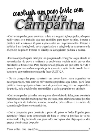 A Outra
       Campanha
- Outra campanha, para convocar a luta e a organização popular, não para
pedir votos, é o trabalho que nos mobiliza para fazer política. Porque a
política não é assunto só para especialistas ou representantes. Porque a
política é a articulação do povo organizado e a criação de outra estrutura de
exercício do poder. Porque os direitos se conquistam na base e na rua.

- Outra campanha para lutar por um programa de emergência que atenda as
necessidades do povo e enfrente os problemas sociais mais graves dos
brasileiros e brasileiras. Para recuperar a dignidade do que sofre na vida o
preço da promessa não cumprida, pois somente a ação direta dos de baixo
contra os que oprimem é capaz de fazer JUSTIÇA.

- Outra campanha para construir um povo forte, para organizar os
desorganizados, para unir os movimentos populares que lutam, para fazer
política com as próprias mãos com independência do governo, do partido e
do patrão, pela decisão das assembléias e da luta popular em unidade.

- Outra campanha para dar voz a quem não é deixado falar, para construir
participação popular onde o poder faz exclusão, para criar capacidade política
pelos lugares de trabalho, estudo, moradia, pela cultura e os meios de
comunicação livres e comunitários.

- Outra campanha para construir o poder do povo, o Poder Popular, para
acumular forças com democracia de base e tomar a política de volta;
arrancando a legitimidade das garras dos corruptos, das oligarquias e dos
grupos dominantes do poder.

Para além das eleições_______________________________3
 