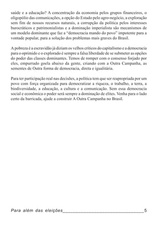 saúde e a educação? A concentração da economia pelos grupos financeiros, o
oligopólio das comunicações, a opção do Estado pelo agro-negócio, a exploração
sem fim de nossos recursos naturais, a corrupção da política pelos interesses
burocráticos e patrimonialistas e a dominação imperialista são mecanismos de
um modelo dominante que faz a “democracia mando do povo” impotente para a
vontade popular, para a solução dos problemas mais graves do Brasil.

A pobreza é a escravidão já diziam os velhos críticos do capitalismo e a democracia
para o oprimido e o explorado é sempre a falsa liberdade de se submeter as opções
do poder das classes dominantes. Temos de romper com o consenso forjado por
eles, empurrado goela abaixo da gente, criando com a Outra Campanha, as
sementes de Outra forma de democracia, direta e igualitária.

Para ter participação real nas decisões, a política tem que ser reapropriada por um
povo com força organizada para democratizar a riqueza, o trabalho, a terra, a
biodiversidade, a educação, a cultura e a comunicação. Sem essa democracia
social e econômica o poder será sempre a dominação de elites. Venha para o lado
certo da barricada, ajude a construir A Outra Campanha no Brasil.




Para além das eleições_______________________________5
 