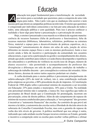 Educação
A
         educação tem papel fundamental para a transformação da sociedade
         que temos para a sociedade que queremos; para a conquista de uma vida
         digna para todos. Não é pelo voto que as mudanças irão ocorrer e nem
mesmo pelo que dizem as campanhas políticas na televisão. O ensino que queremos
é conquistado por indivíduos conscientes e na luta por uma educação de todas e
todos, uma educação pública e com qualidade. Para isso é preciso conhecer a
realidade e fazer algo para barrar a precarização e a privatização do ensino.
       Hoje, o ensino é precarizado e essa mazela se evidencia da seguinte maneira:
carência de recursos humanos (falta de professores e funcionários), falta de
recursos materiais (biblioteca, laboratórios, refeitórios, problemas na estrutura
física, material e espaço para o desenvolvimento de práticas esportivas, etc.),
“enturmação” (amontoamento de alunos em salas de aula, junção de séries
diferentes no mesmo espaço físico e com os mesmos professores). Junto a isso
ocorre ainda a falta de incentivo e participação da comunidade nos assuntos
educacionais, o que seria a participação na gestão e acompanhamento dos alunos,
atitude que pode contribuir para reduzir a evasão (baixo desempenho e repetência
dos educandos) e o problema da violência na escola (uso de drogas; número de
alunos excessivo - não permitindo o acompanhamento do professor das
divergências e diferenças em sala de aula; péssimas condições de trabalho e
sobrecarga do trabalho docente – por conseqüência o estresse daí oriundo). Além
destes fatores, dezenas de outros tantos aspectos poderiam ser citados.
       A verba destinada para o ensino público é proveniente principalmente do
salário-educação (20% do total de verbas), isto é, uma contribuição realizada
pelas empresas ao governo, e 80% procedente da ção de impostos. A Constituição
Federal de 1988 dispõe sobre o percentual mínimo do orçamento a ser investido
em Educação: 25% para estados e municípios, 18% para a União. Na realidade
este percentual mínimo não é cumprido, e nunca foi. Isso significa que todos os
governantes do Brasil desde que a Constituição foi promulgada, incorrem em
prevaricação, crime de direito público. Além do não cumprimento do repasse do
mínimo de recursos estabelecidos para a educação, a “nova proposta” dos governos
é incentivar a “autonomia financeira” das escolas. Ao contrário do que prevê até
mesmo a lei deles, a autonomia das escolas seria a liberdade de decisão através da
soberania do Conselho Comunidade Escolar, mas com a garantia do repasse de
verba dos três níveis de governo. A política neoliberal que nos atinge é outra,
indicando que cada unidade escolar busque recursos externos ao Estado, gerando
o incentivo a competição entre as escolas para receber verbas públicas e efetuar
6______________________________________A Outra Campanha
 