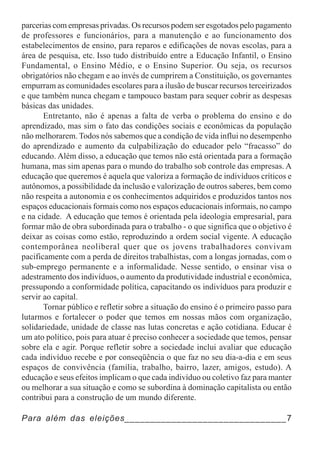 parcerias com empresas privadas. Os recursos podem ser esgotados pelo pagamento
de professores e funcionários, para a manutenção e ao funcionamento dos
estabelecimentos de ensino, para reparos e edificações de novas escolas, para a
área de pesquisa, etc. Isso tudo distribuído entre a Educação Infantil, o Ensino
Fundamental, o Ensino Médio, e o Ensino Superior. Ou seja, os recursos
obrigatórios não chegam e ao invés de cumprirem a Constituição, os governantes
empurram as comunidades escolares para a ilusão de buscar recursos terceirizados
e que também nunca chegam e tampouco bastam para sequer cobrir as despesas
básicas das unidades.
       Entretanto, não é apenas a falta de verba o problema do ensino e do
aprendizado, mas sim o fato das condições sociais e econômicas da população
não melhorarem. Todos nós sabemos que a condição de vida influi no desempenho
do aprendizado e aumento da culpabilização do educador pelo “fracasso” do
educando. Além disso, a educação que temos não está orientada para a formação
humana, mas sim apenas para o mundo do trabalho sob controle das empresas. A
educação que queremos é aquela que valoriza a formação de indivíduos críticos e
autônomos, a possibilidade da inclusão e valorização de outros saberes, bem como
não respeita a autonomia e os conhecimentos adquiridos e produzidos tantos nos
espaços educacionais formais como nos espaços educacionais informais, no campo
e na cidade. A educação que temos é orientada pela ideologia empresarial, para
formar mão de obra subordinada para o trabalho - o que significa que o objetivo é
deixar as coisas como estão, reproduzindo a ordem social vigente. A educação
contemporânea neoliberal quer que os jovens trabalhadores convivam
pacificamente com a perda de direitos trabalhistas, com a longas jornadas, com o
sub-emprego permanente e a informalidade. Nesse sentido, o ensinar visa o
adestramento dos indivíduos, o aumento da produtividade industrial e econômica,
pressupondo a conformidade política, capacitando os indivíduos para produzir e
servir ao capital.
       Tornar público e refletir sobre a situação do ensino é o primeiro passo para
lutarmos e fortalecer o poder que temos em nossas mãos com organização,
solidariedade, unidade de classe nas lutas concretas e ação cotidiana. Educar é
um ato político, pois para atuar é preciso conhecer a sociedade que temos, pensar
sobre ela e agir. Porque refletir sobre a sociedade inclui avaliar que educação
cada indivíduo recebe e por conseqüência o que faz no seu dia-a-dia e em seus
espaços de convivência (família, trabalho, bairro, lazer, amigos, estudo). A
educação e seus efeitos implicam o que cada indivíduo ou coletivo faz para manter
ou melhorar a sua situação e como se subordina à dominação capitalista ou então
contribui para a construção de um mundo diferente.

Para além das eleições_______________________________7
 