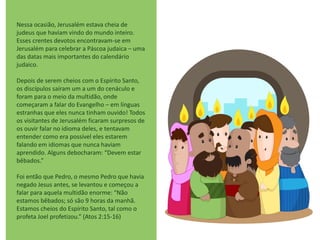 Nessa ocasião, Jerusalém estava cheia de
judeus que haviam vindo do mundo inteiro.
Esses crentes devotos encontravam-se em
Jerusalém para celebrar a Páscoa judaica – uma
das datas mais importantes do calendário
judaico.
Depois de serem cheios com o Espírito Santo,
os discípulos saíram um a um do cenáculo e
foram para o meio da multidão, onde
começaram a falar do Evangelho – em línguas
estranhas que eles nunca tinham ouvido! Todos
os visitantes de Jerusalém ficaram surpresos de
os ouvir falar no idioma deles, e tentavam
entender como era possível eles estarem
falando em idiomas que nunca haviam
aprendido. Alguns debocharam: “Devem estar
bêbados.”
Foi então que Pedro, o mesmo Pedro que havia
negado Jesus antes, se levantou e começou a
falar para aquela multidão enorme: “Não
estamos bêbados; só são 9 horas da manhã.
Estamos cheios do Espírito Santo, tal como o
profeta Joel profetizou.” (Atos 2:15-16)
 