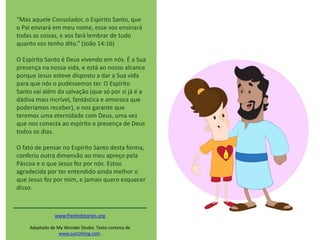 “Mas aquele Consolador, o Espírito Santo, que
o Pai enviará em meu nome, esse vos ensinará
todas as coisas, e vos fará lembrar de tudo
quanto vos tenho dito.” (João 14:16)
O Espírito Santo é Deus vivendo em nós. É a Sua
presença na nossa vida, e está ao nosso alcance
porque Jesus esteve disposto a dar a Sua vida
para que nós o pudéssemos ter. O Espírito
Santo vai além da salvação (que só por si já é a
dádiva mais incrível, fantástica e amorosa que
poderíamos receber), e nos garante que
teremos uma eternidade com Deus, uma vez
que nos conecta ao espírito e presença de Deus
todos os dias.
O fato de pensar no Espírito Santo desta forma,
conferiu outra dimensão ao meu apreço pela
Páscoa e o que Jesus fez por nós. Estou
agradecida por ter entendido ainda melhor o
que Jesus fez por mim, e jamais quero esquecer
disso.
www.freekidstories.org
Adaptado de My Wonder Studio. Texto cortesia de
www.just1thing.com.
 