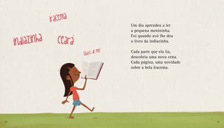 Um dia aprendeu a ler
a pequena menininha.
Foi quando avó lhe deu
o livro da indiazinha.
Cada parte que ela lia,
descobria uma nova cena.
Cada página, uma novidade
sobre a bela Iracema.
18 19
 