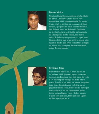 Henrique Jorge
Nasci em São Paulo, há 24 anos, no dia 22
de maio de 1987, já passei alguns bons anos
morando em Fortaleza, mas hoje estou de volta
à SP. Ilustrar para criança, pra mim, é ter o
prazer de colocar no papel, ao menos um pouco
desse tanto de criatividade e alegria que os
pequenos têm de sobra. Sendo assim, participar
dessa coleção, é ter um espaço onde posso
deixar soltas algumas cores e linhas a mais,
e quem sabe com isso, fazer com que alguns
sorrisos apareçam por aí!
Domar Vieira
Nasci em Pedra Branca, pequena e bela cidade
no Sertão Central do Ceará, no dia 4 de
setembro de 1985, como veem não faz muito
tempo e talvez por isso eu conserve o jeito de
menino, que gosta de ouvir e contar histórias.
Nos últimos anos, me dediquei à faculdade
de Serviço Social e ao trabalho na Secretaria
da Educação da minha cidade, mas nunca
deixei de lado o gosto por escrever e por ouvir
histórias. Este é meu primeiro livro e para mim
significa muito, pois levar o encanto e a magia
da leitura para crianças é dar aos outros um
pouco do meu mundo.
 