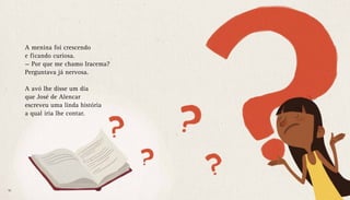 A menina foi crescendo
e ficando curiosa.
— Por que me chamo Iracema?
Perguntava já nervosa.
A avó lhe disse um dia
que José de Alencar
escreveu uma linda história
a qual iria lhe contar.
10 11
 